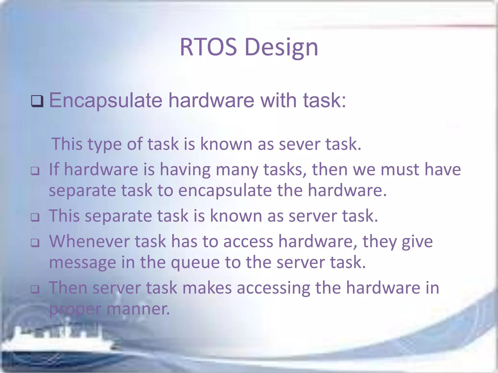 RTOS Design
 Encapsulate








hardware with task:

This type of task is known as sever task.
If hardware is having many tasks, then we must have
separate task to encapsulate the hardware.
This separate task is known as server task.
Whenever task has to access hardware, they give
message in the queue to the server task.
Then server task makes accessing the hardware in
proper manner.

 