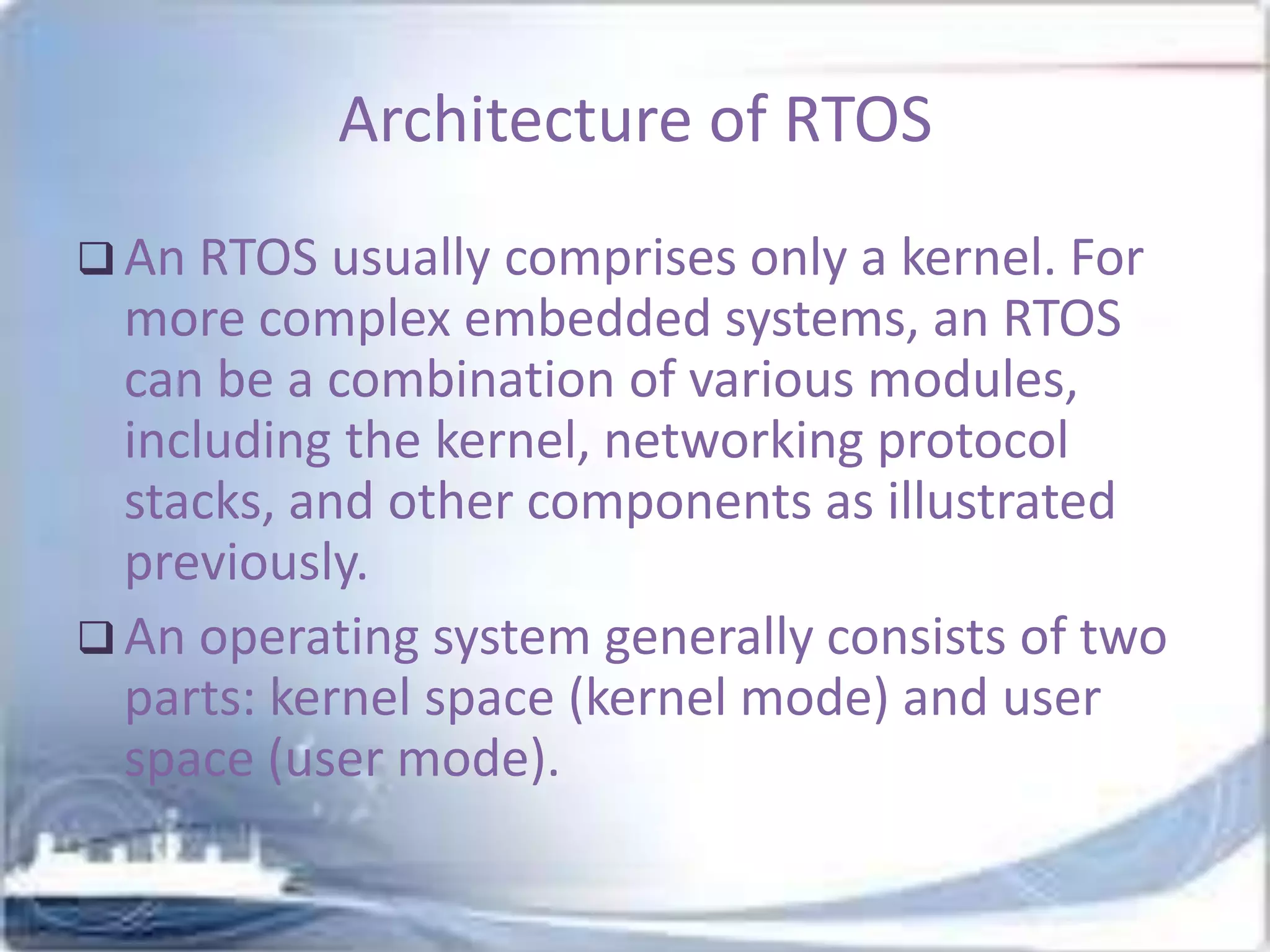 Architecture of RTOS
 An RTOS usually comprises only a kernel. For

more complex embedded systems, an RTOS
can be a combination of various modules,
including the kernel, networking protocol
stacks, and other components as illustrated
previously.
 An operating system generally consists of two
parts: kernel space (kernel mode) and user
space (user mode).

 