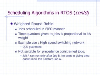 Scheduling Algorithms in RTOS (contd)
Weighted Round Robin
 Jobs scheduled in FIFO manner
 Time quantum given to jobs is proportional to it’s
weight
 Example use : High speed switching network
 QOS guarantee.
 Not suitable for precedence constrained jobs.
 Job A can run only after Job B. No point in giving time
quantum to Job B before Job A.
 