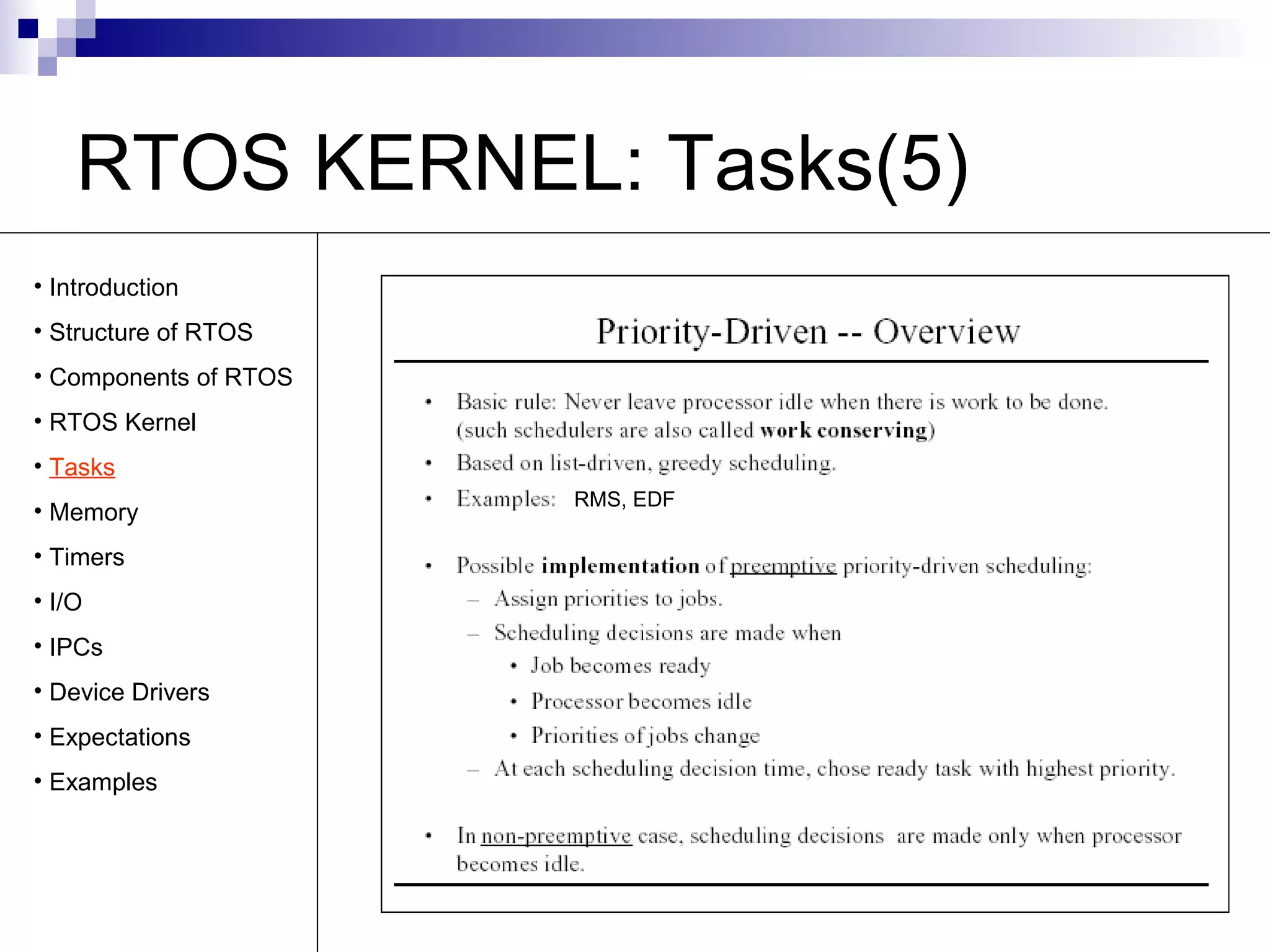 RTOS KERNEL: Tasks(5) 
RMS, EDF 
• Introduction 
• Structure of RTOS 
• Components of RTOS 
• RTOS Kernel 
• Tasks 
• Memory 
• Timers 
• I/O 
• IPCs 
• Device Drivers 
• Expectations 
• Examples 
 