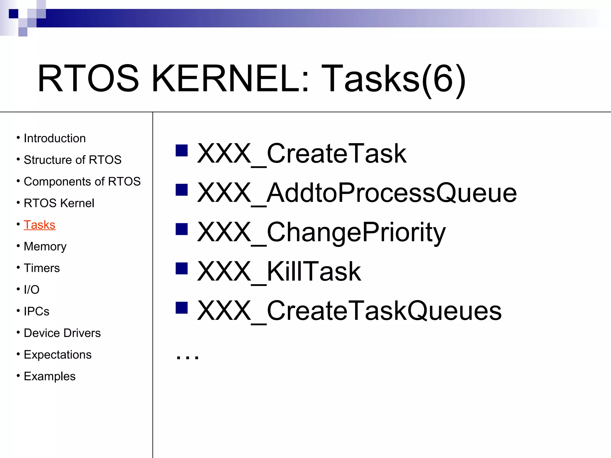 RTOS KERNEL: Tasks(6) 
 XXX_CreateTask 
 XXX_AddtoProcessQueue 
 XXX_ChangePriority 
 XXX_KillTask 
 XXX_CreateTaskQueues 
… 
• Introduction 
• Structure of RTOS 
• Components of RTOS 
• RTOS Kernel 
• Tasks 
• Memory 
• Timers 
• I/O 
• IPCs 
• Device Drivers 
• Expectations 
• Examples 
 