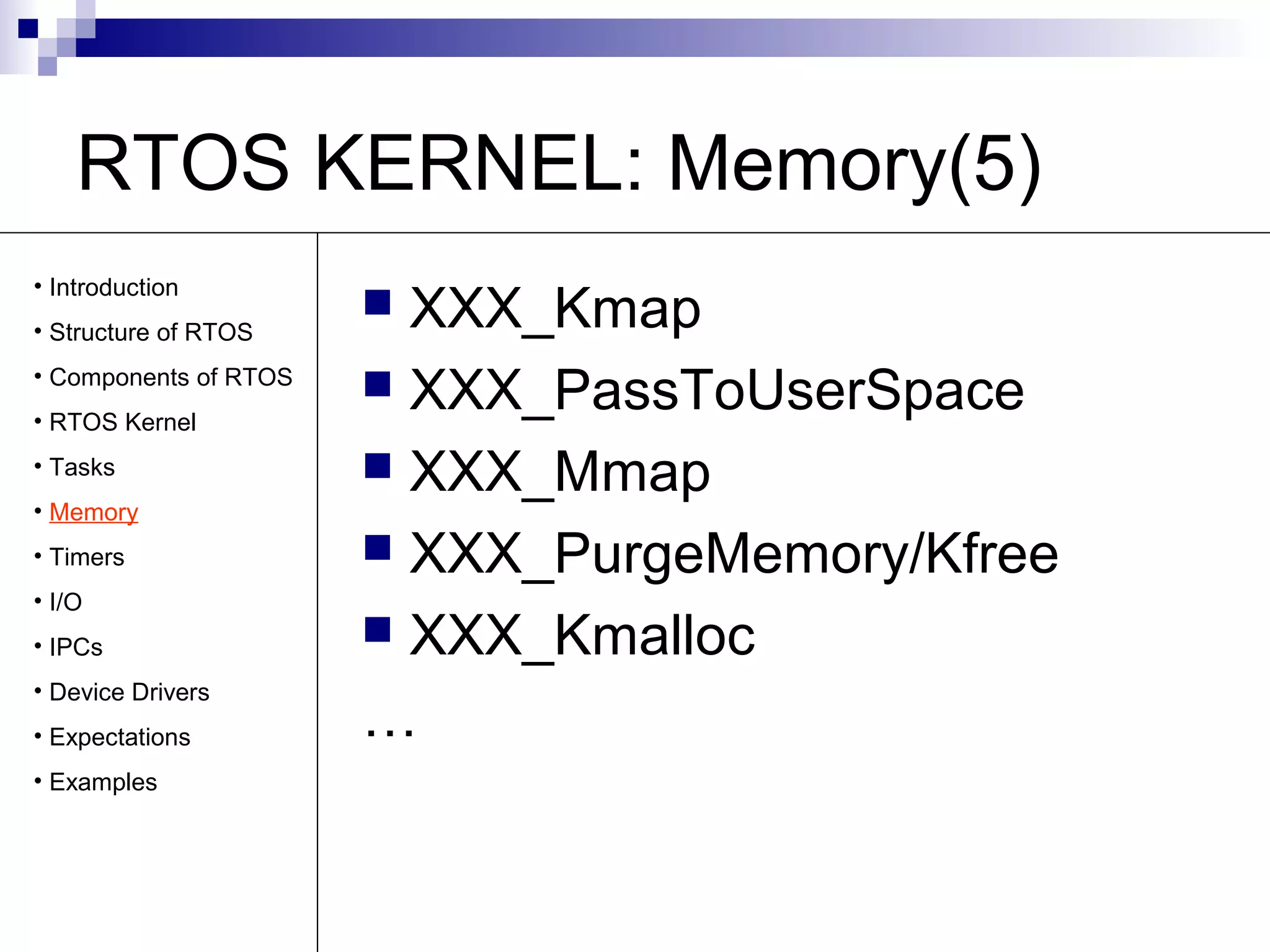 RTOS KERNEL: Memory(5) 
 XXX_Kmap 
 XXX_PassToUserSpace 
 XXX_Mmap 
 XXX_PurgeMemory/Kfree 
 XXX_Kmalloc 
… 
• Introduction 
• Structure of RTOS 
• Components of RTOS 
• RTOS Kernel 
• Tasks 
• Memory 
• Timers 
• I/O 
• IPCs 
• Device Drivers 
• Expectations 
• Examples 
 