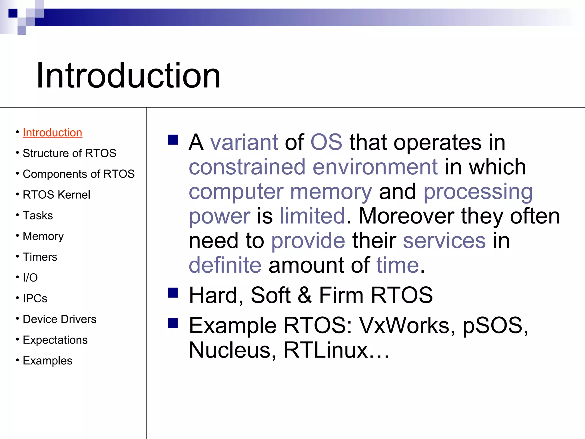 Introduction 
 A variant of OS that operates in 
constrained environment in which 
computer memory and processing 
power is limited. Moreover they often 
need to provide their services in 
definite amount of time. 
 Hard, Soft & Firm RTOS 
 Example RTOS: VxWorks, pSOS, 
Nucleus, RTLinux… 
• Introduction 
• Structure of RTOS 
• Components of RTOS 
• RTOS Kernel 
• Tasks 
• Memory 
• Timers 
• I/O 
• IPCs 
• Device Drivers 
• Expectations 
• Examples 
 