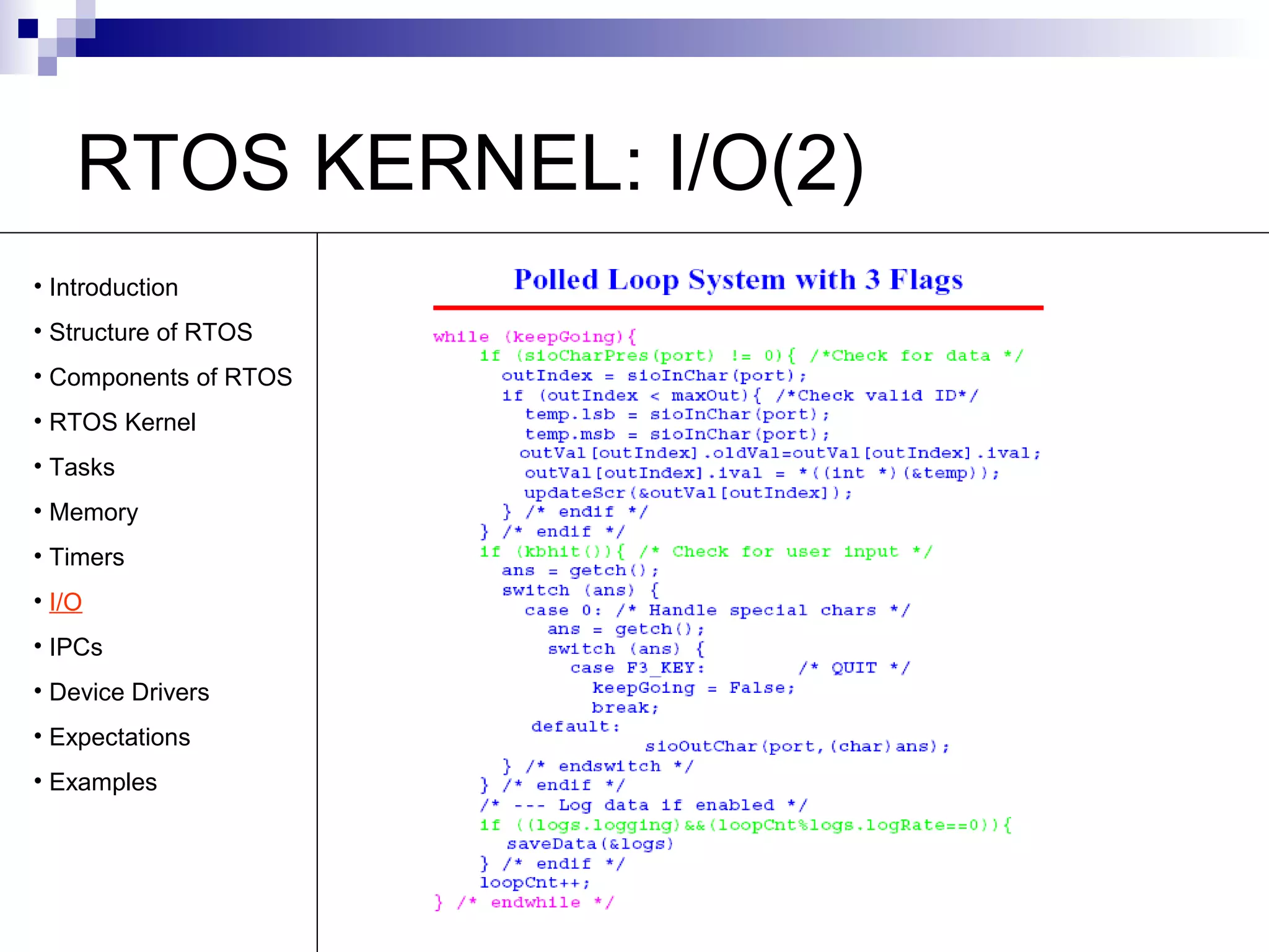 RTOS KERNEL: I/O(2) 
• Introduction 
• Structure of RTOS 
• Components of RTOS 
• RTOS Kernel 
• Tasks 
• Memory 
• Timers 
• I/O 
• IPCs 
• Device Drivers 
• Expectations 
• Examples 
 