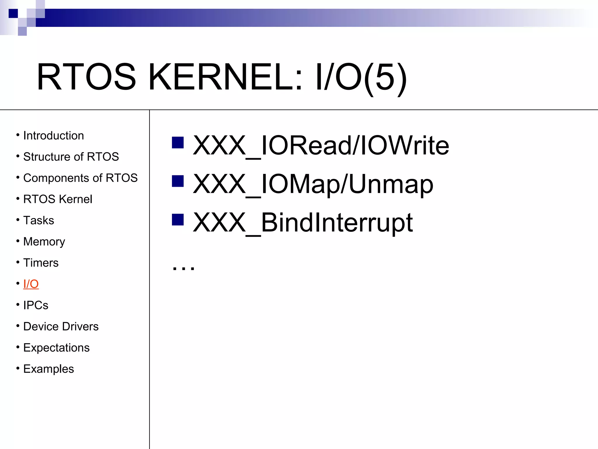 RTOS KERNEL: I/O(5) 
 XXX_IORead/IOWrite 
 XXX_IOMap/Unmap 
 XXX_BindInterrupt 
… 
• Introduction 
• Structure of RTOS 
• Components of RTOS 
• RTOS Kernel 
• Tasks 
• Memory 
• Timers 
• I/O 
• IPCs 
• Device Drivers 
• Expectations 
• Examples 
 