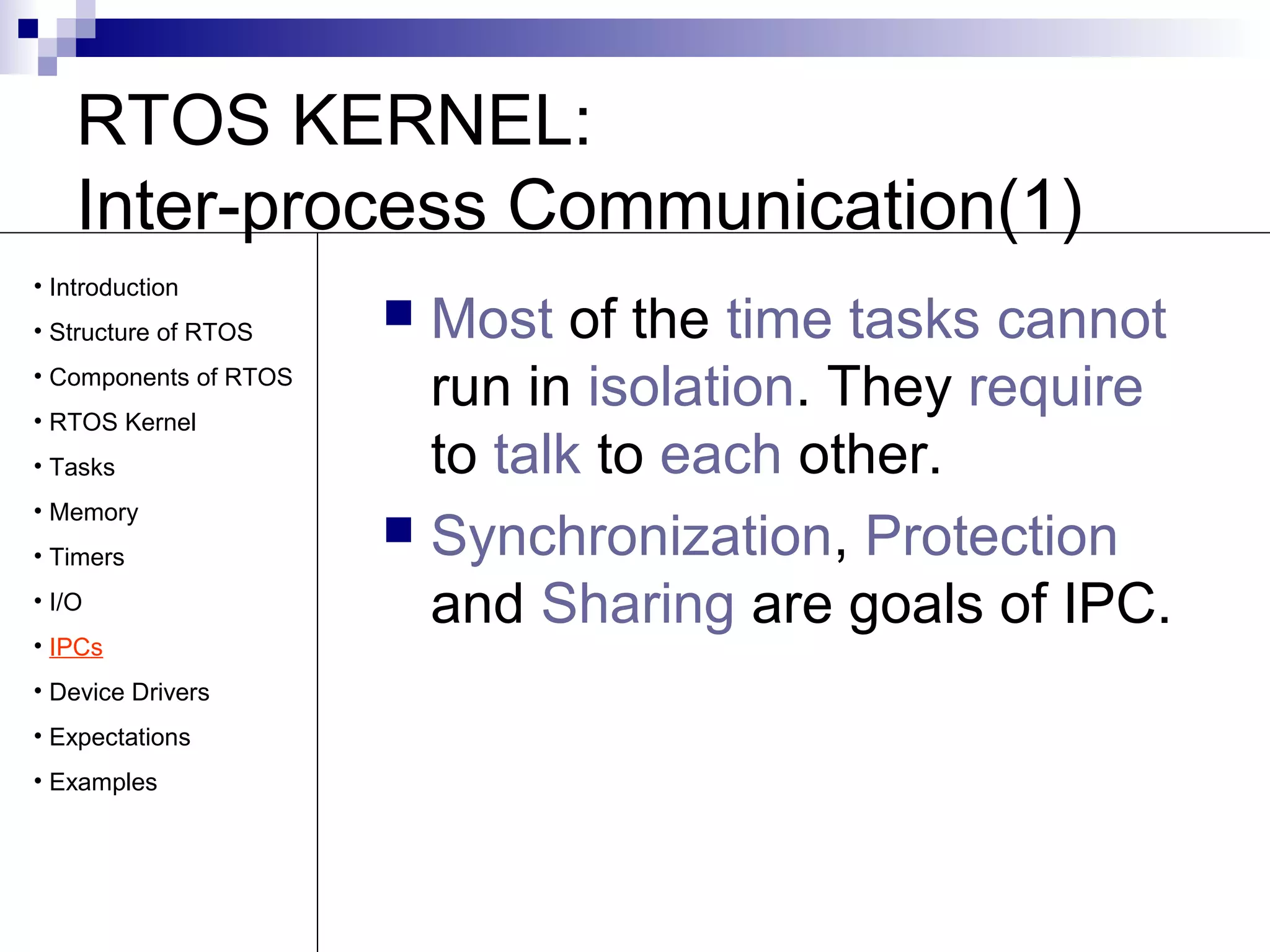 RTOS KERNEL: 
Inter-process Communication(1) 
 Most of the time tasks cannot 
run in isolation. They require 
to talk to each other. 
 Synchronization, Protection 
and Sharing are goals of IPC. 
• Introduction 
• Structure of RTOS 
• Components of RTOS 
• RTOS Kernel 
• Tasks 
• Memory 
• Timers 
• I/O 
• IPCs 
• Device Drivers 
• Expectations 
• Examples 
 