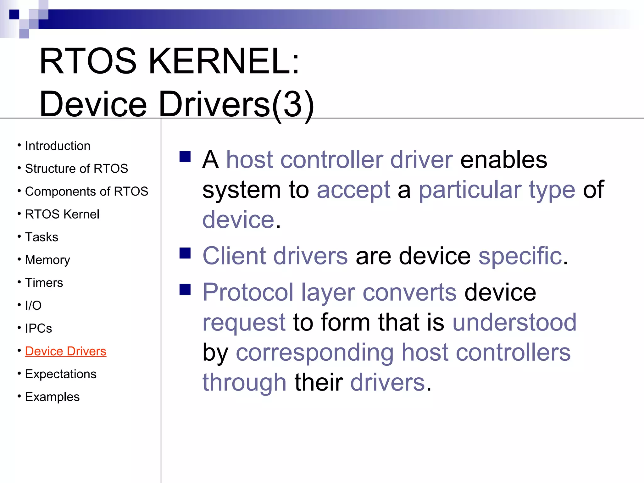 RTOS KERNEL: 
Device Drivers(3) 
 A host controller driver enables 
system to accept a particular type of 
device. 
 Client drivers are device specific. 
 Protocol layer converts device 
request to form that is understood 
by corresponding host controllers 
through their drivers. 
• Introduction 
• Structure of RTOS 
• Components of RTOS 
• RTOS Kernel 
• Tasks 
• Memory 
• Timers 
• I/O 
• IPCs 
• Device Drivers 
• Expectations 
• Examples 
 