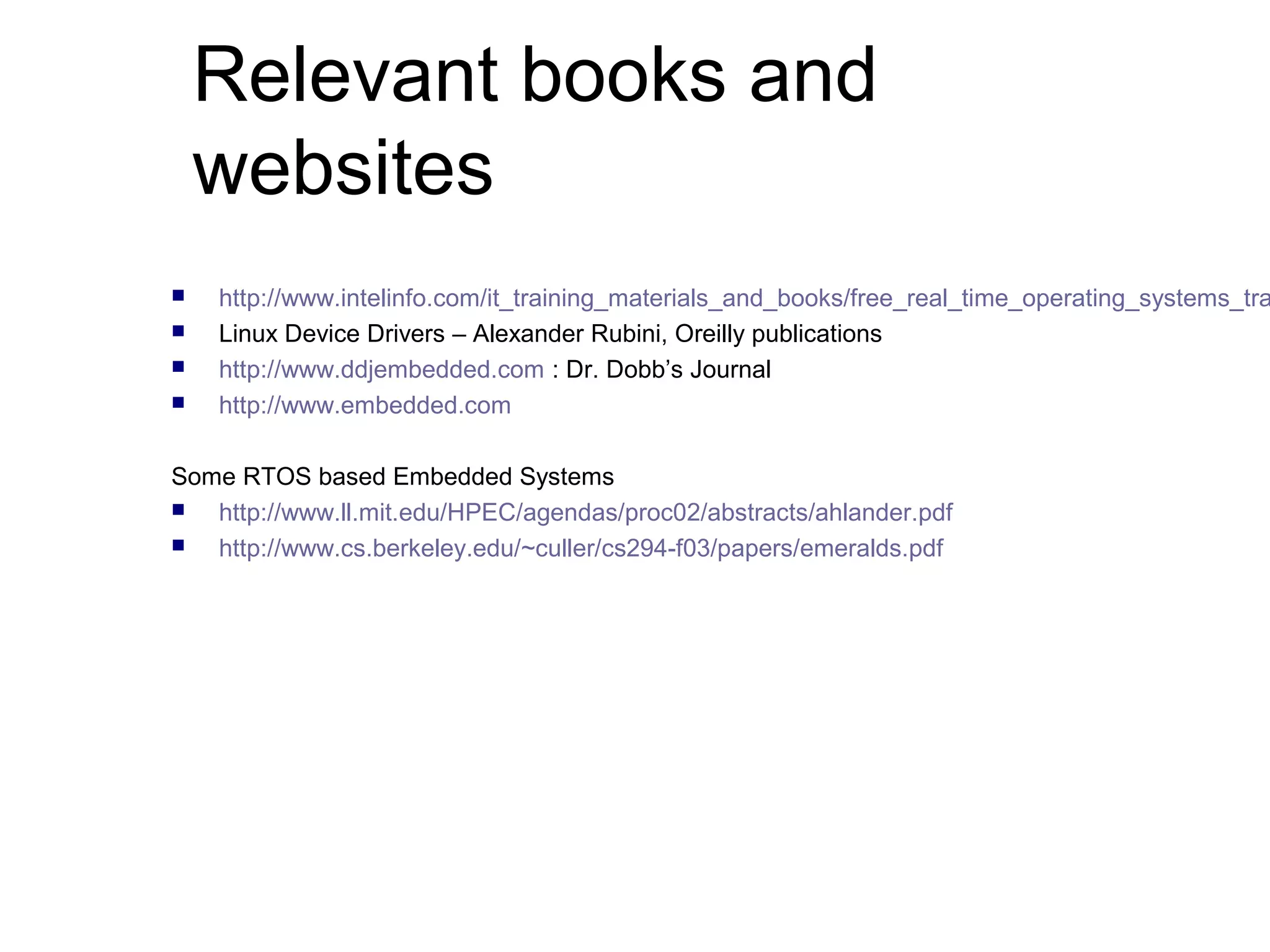 Relevant books and 
websites 
 http://www.intelinfo.com/it_training_materials_and_books/free_real_time_operating_systems_training_ Linux Device Drivers – Alexander Rubini, Oreilly publications 
 http://www.ddjembedded.com : Dr. Dobb’s Journal 
 http://www.embedded.com 
Some RTOS based Embedded Systems 
 http://www.ll.mit.edu/HPEC/agendas/proc02/abstracts/ahlander.pdf 
 http://www.cs.berkeley.edu/~culler/cs294-f03/papers/emeralds.pdf 
