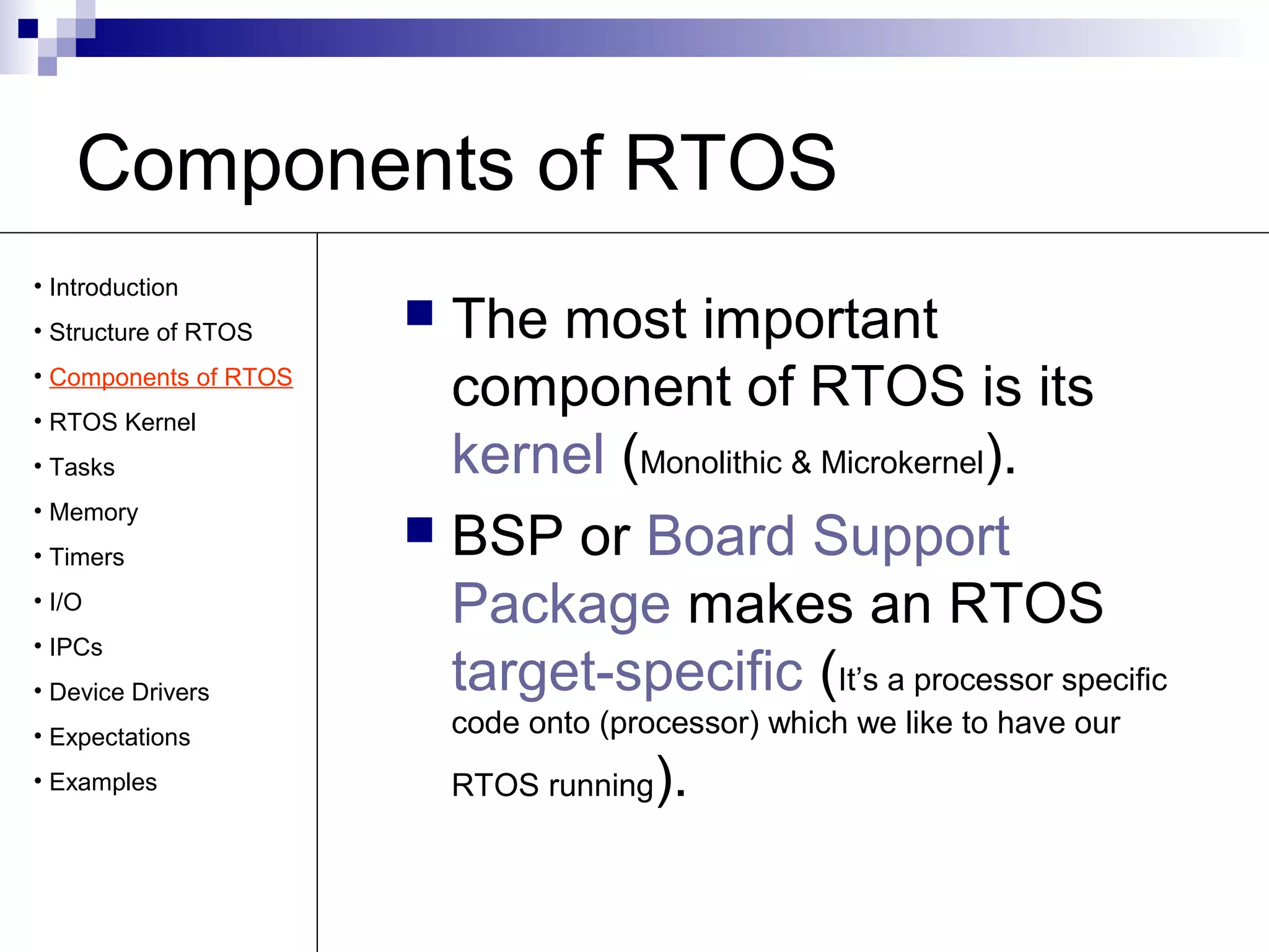 Components of RTOS 
 The most important 
component of RTOS is its 
kernel (Monolithic & Microkernel). 
 BSP or Board Support 
Package makes an RTOS 
target-specific (It’s a processor specific 
code onto (processor) which we like to have our 
RTOS running). 
• Introduction 
• Structure of RTOS 
• Components of RTOS 
• RTOS Kernel 
• Tasks 
• Memory 
• Timers 
• I/O 
• IPCs 
• Device Drivers 
• Expectations 
• Examples 
 