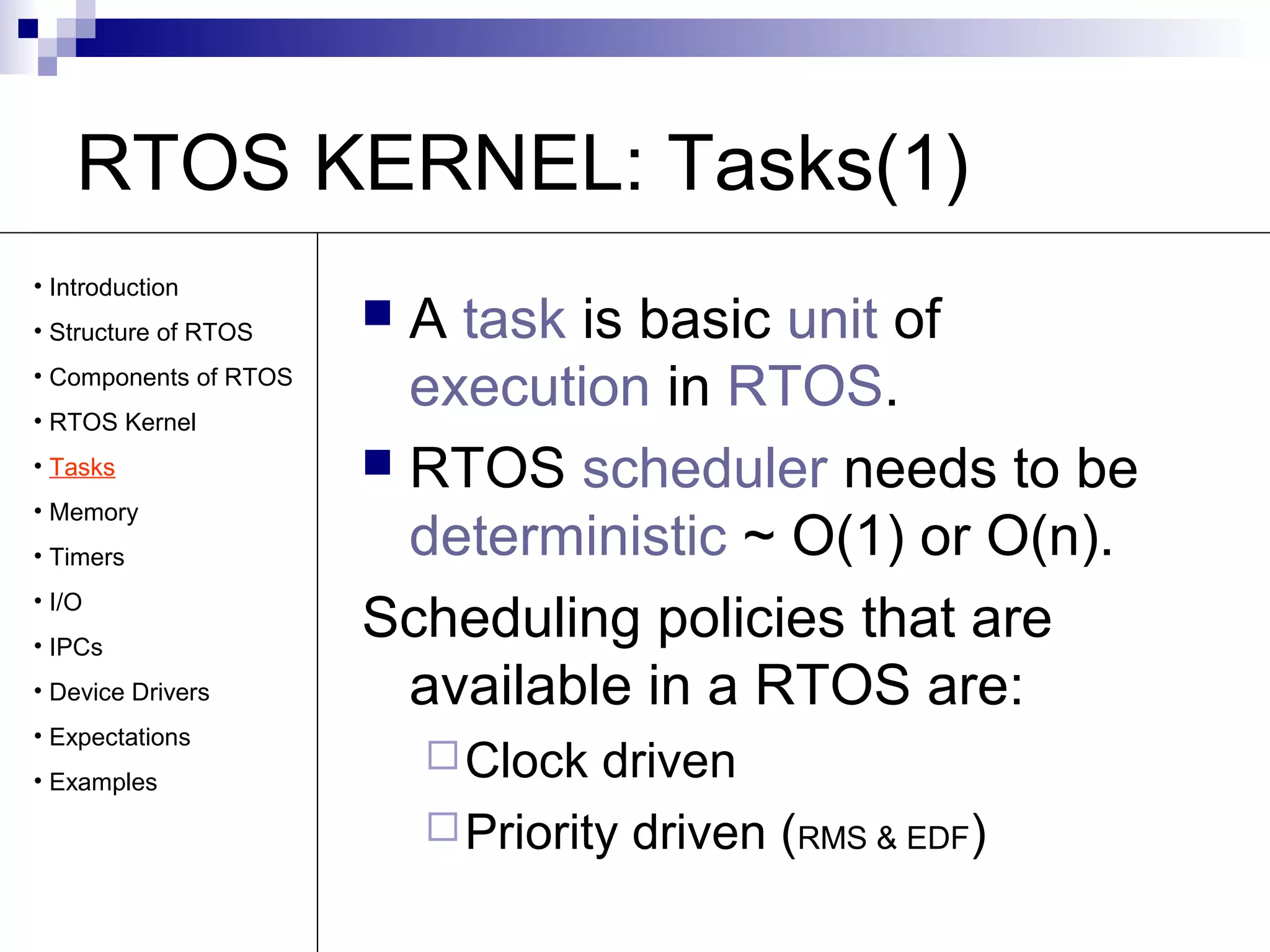 RTOS KERNEL: Tasks(1) 
 A task is basic unit of 
execution in RTOS. 
 RTOS scheduler needs to be 
deterministic ~ O(1) or O(n). 
Scheduling policies that are 
available in a RTOS are: 
Clock driven 
Priority driven (RMS & EDF) 
• Introduction 
• Structure of RTOS 
• Components of RTOS 
• RTOS Kernel 
• Tasks 
• Memory 
• Timers 
• I/O 
• IPCs 
• Device Drivers 
• Expectations 
• Examples 
 