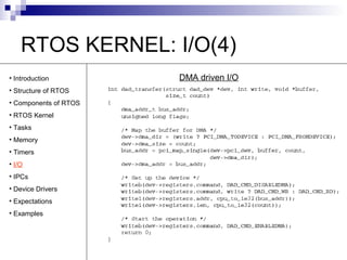 RTOS KERNEL: I/O(4) 
• Introduction DMA driven I/O 
• Structure of RTOS 
• Components of RTOS 
• RTOS Kernel 
• Tasks 
• Memory 
• Timers 
• I/O 
• IPCs 
• Device Drivers 
• Expectations 
• Examples 
 