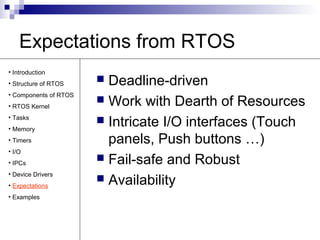 Expectations from RTOS 
 Deadline-driven 
 Work with Dearth of Resources 
 Intricate I/O interfaces (Touch 
panels, Push buttons …) 
 Fail-safe and Robust 
 Availability 
• Introduction 
• Structure of RTOS 
• Components of RTOS 
• RTOS Kernel 
• Tasks 
• Memory 
• Timers 
• I/O 
• IPCs 
• Device Drivers 
• Expectations 
• Examples 
 