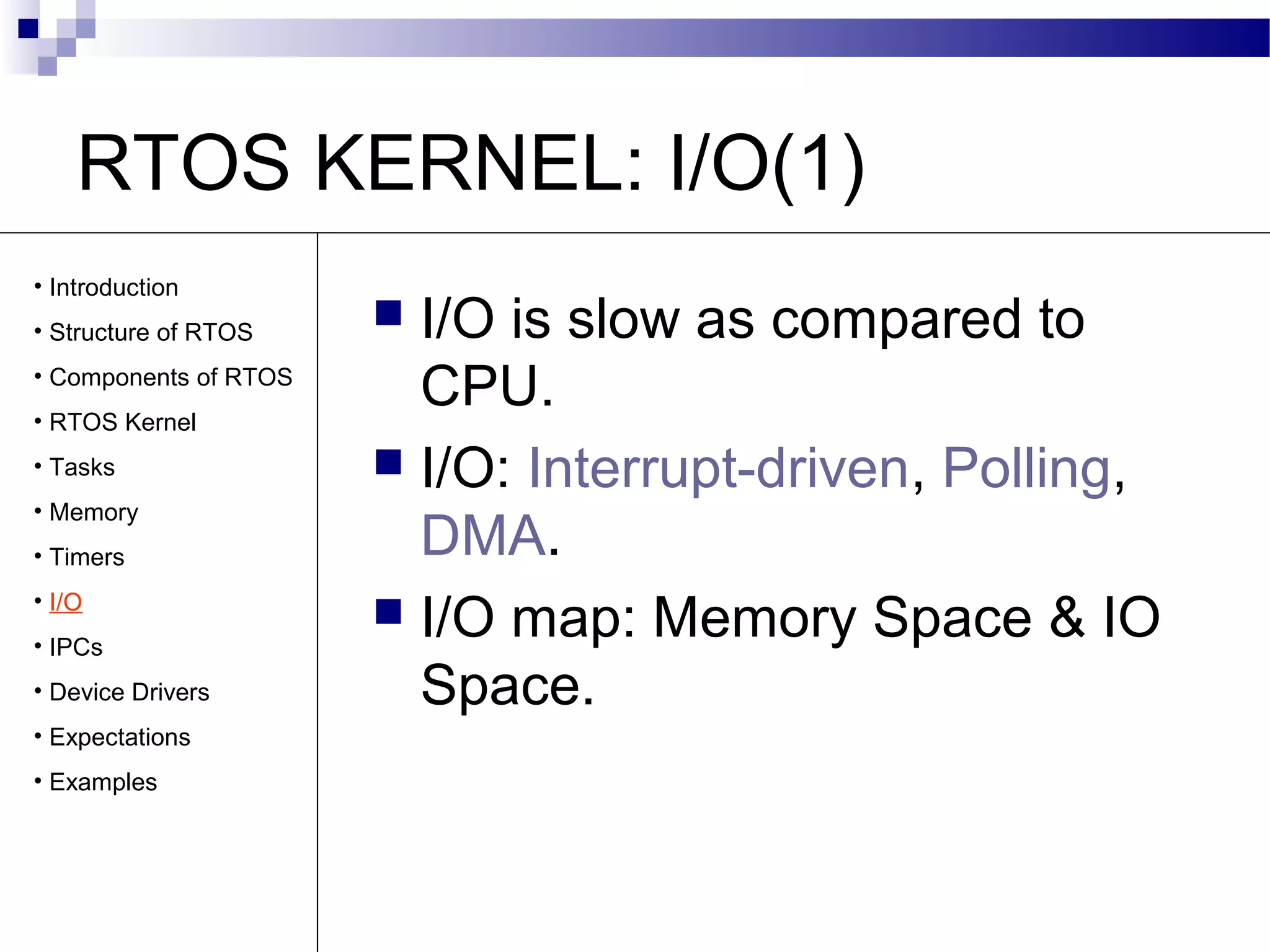 RTOS KERNEL: I/O(1)
 I/O is slow as compared to
CPU.
 I/O: Interrupt-driven, Polling,
DMA.
 I/O map: Memory Space & IO
Space.
• Introduction
• Structure of RTOS
• Components of RTOS
• RTOS Kernel
• Tasks
• Memory
• Timers
• I/O
• IPCs
• Device Drivers
• Expectations
• Examples
 