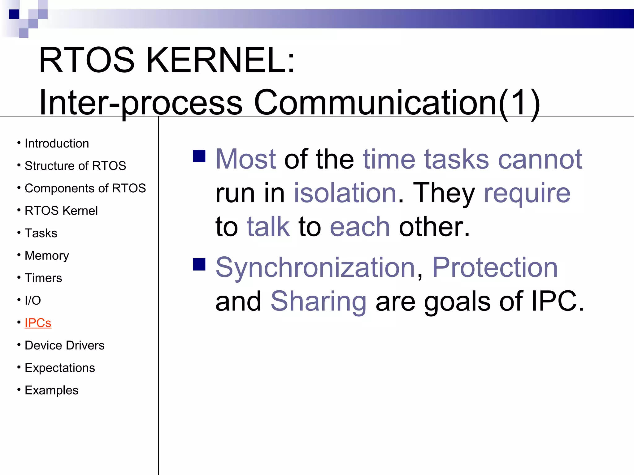 RTOS KERNEL:
Inter-process Communication(1)
 Most of the time tasks cannot
run in isolation. They require
to talk to each other.
 Synchronization, Protection
and Sharing are goals of IPC.
• Introduction
• Structure of RTOS
• Components of RTOS
• RTOS Kernel
• Tasks
• Memory
• Timers
• I/O
• IPCs
• Device Drivers
• Expectations
• Examples
 