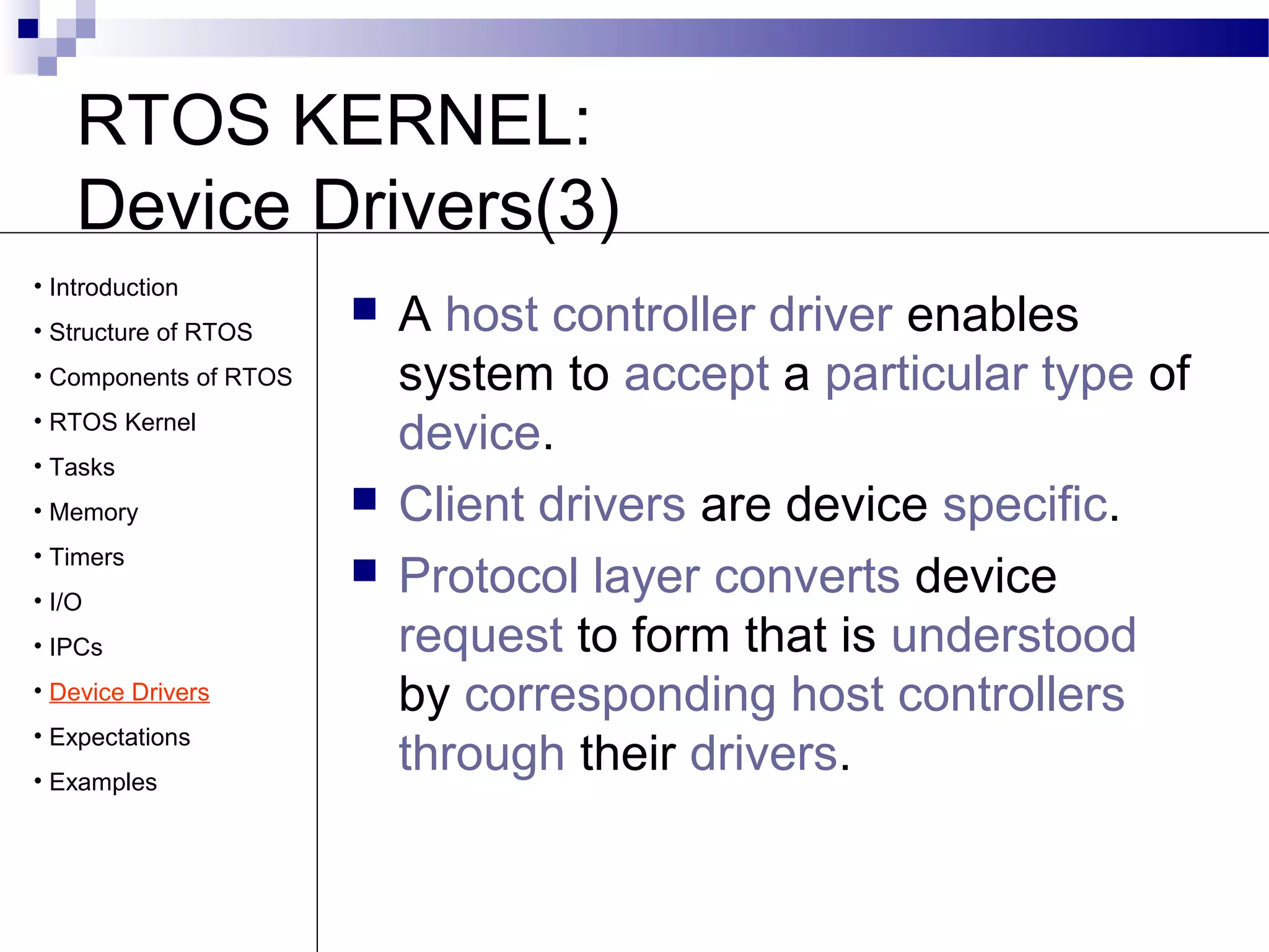 RTOS KERNEL:
Device Drivers(3)
 A host controller driver enables
system to accept a particular type of
device.
 Client drivers are device specific.
 Protocol layer converts device
request to form that is understood
by corresponding host controllers
through their drivers.
• Introduction
• Structure of RTOS
• Components of RTOS
• RTOS Kernel
• Tasks
• Memory
• Timers
• I/O
• IPCs
• Device Drivers
• Expectations
• Examples
 