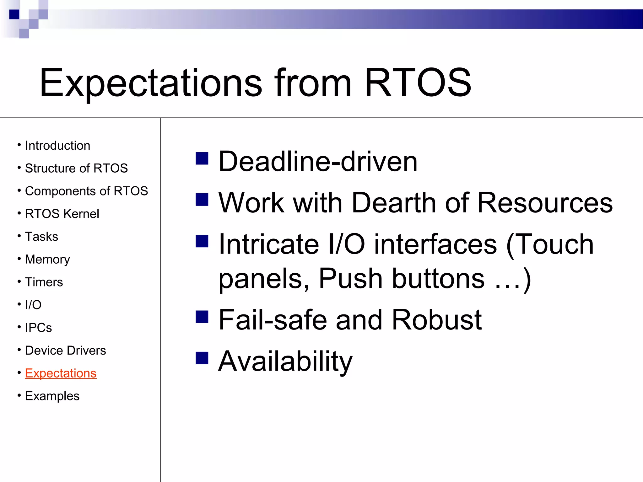 Expectations from RTOS
 Deadline-driven
 Work with Dearth of Resources
 Intricate I/O interfaces (Touch
panels, Push buttons …)
 Fail-safe and Robust
 Availability
• Introduction
• Structure of RTOS
• Components of RTOS
• RTOS Kernel
• Tasks
• Memory
• Timers
• I/O
• IPCs
• Device Drivers
• Expectations
• Examples
 