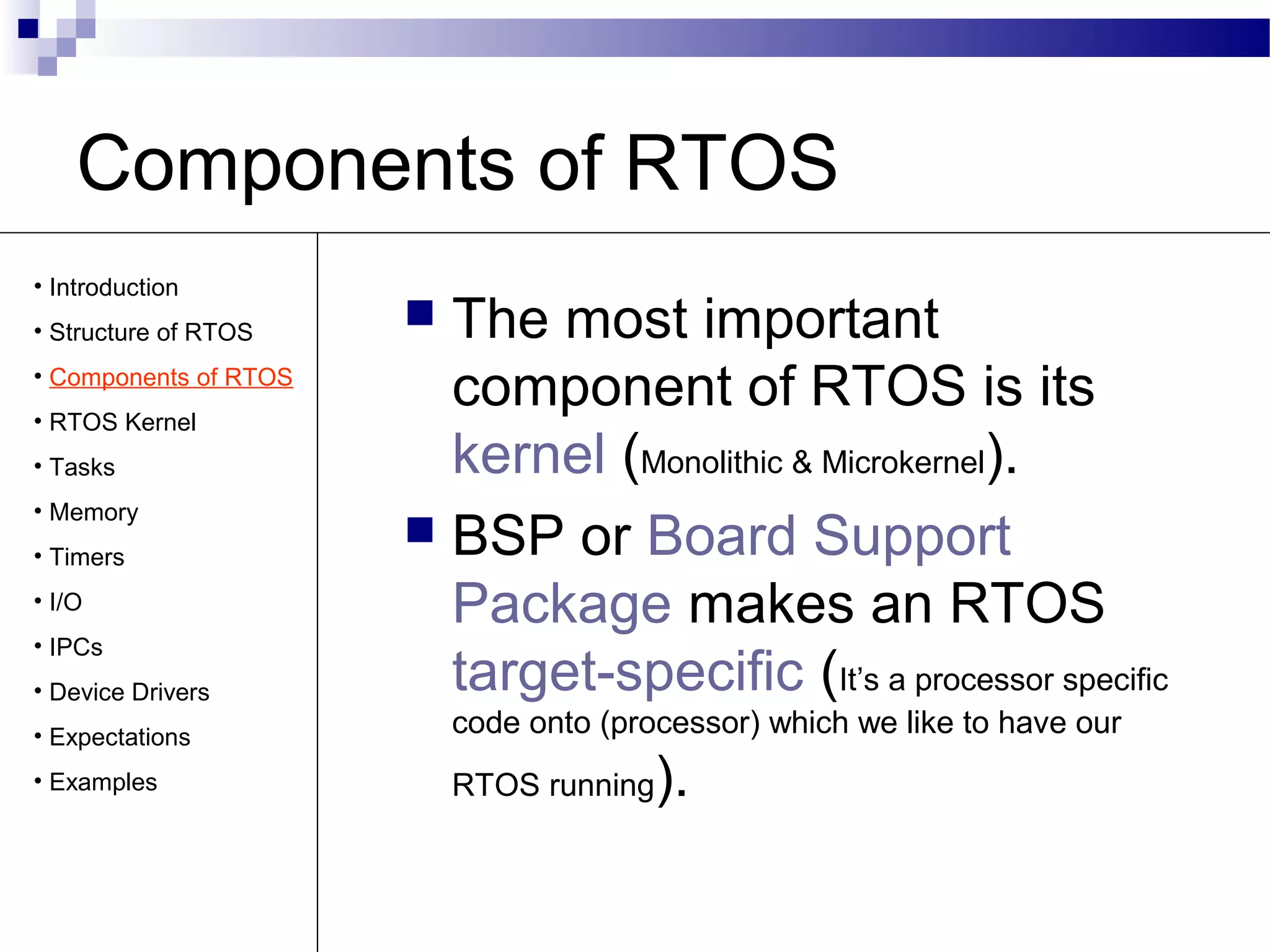 Components of RTOS
 The most important
component of RTOS is its
kernel (Monolithic & Microkernel).
 BSP or Board Support
Package makes an RTOS
target-specific (It’s a processor specific
code onto (processor) which we like to have our
RTOS running).
• Introduction
• Structure of RTOS
• Components of RTOS
• RTOS Kernel
• Tasks
• Memory
• Timers
• I/O
• IPCs
• Device Drivers
• Expectations
• Examples
 
