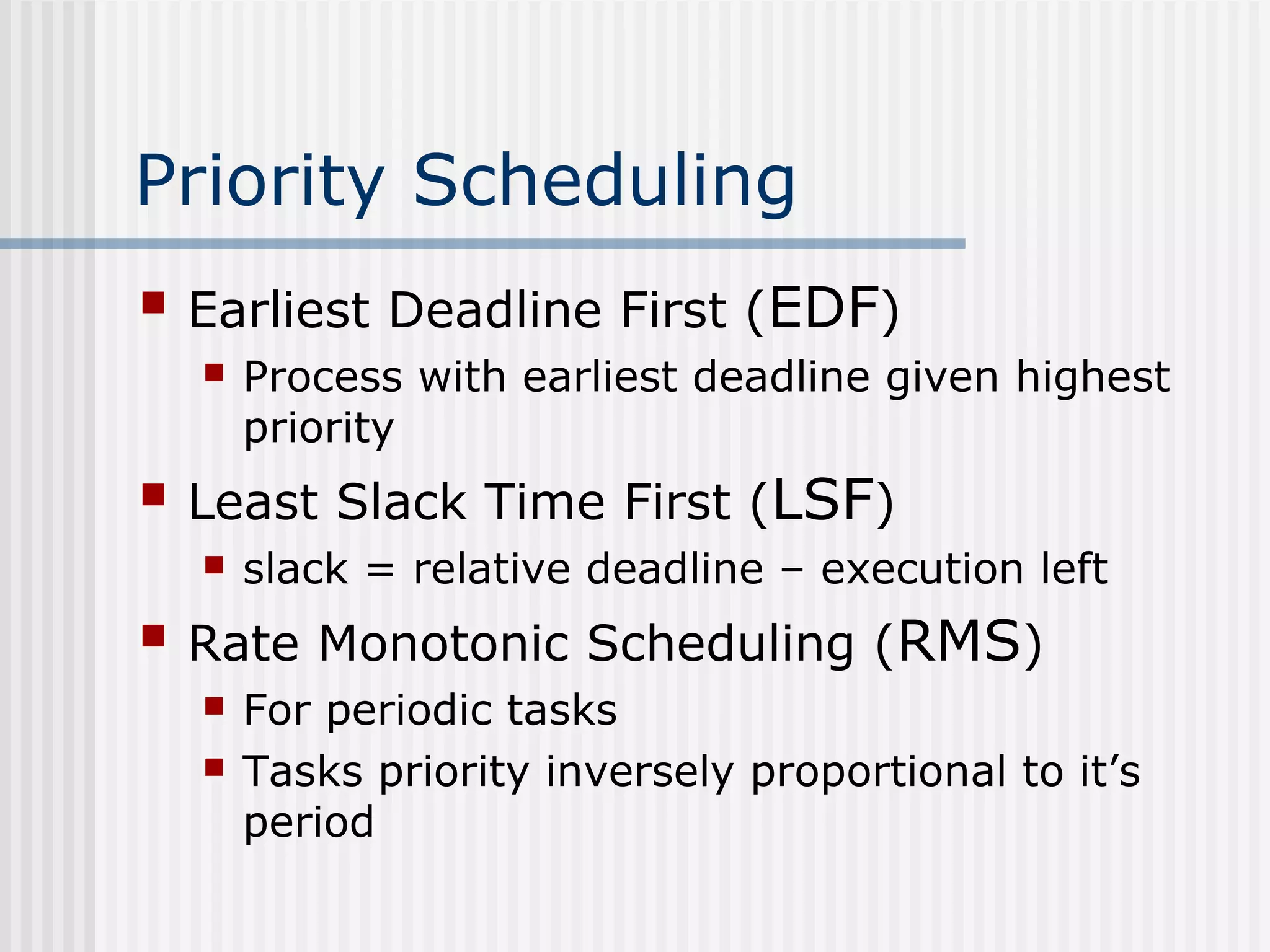 Priority Scheduling
 Earliest Deadline First (EDF)
 Process with earliest deadline given highest
priority
 Least Slack Time First (LSF)
 slack = relative deadline – execution left
 Rate Monotonic Scheduling (RMS)
 For periodic tasks
 Tasks priority inversely proportional to it’s
period
 