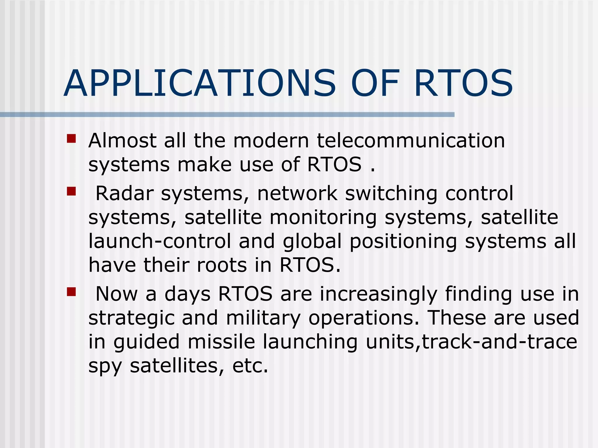 APPLICATIONS OF RTOS
 Almost all the modern telecommunication
systems make use of RTOS .
 Radar systems, network switching control
systems, satellite monitoring systems, satellite
launch-control and global positioning systems all
have their roots in RTOS.
 Now a days RTOS are increasingly finding use in
strategic and military operations. These are used
in guided missile launching units,track-and-trace
spy satellites, etc.
 