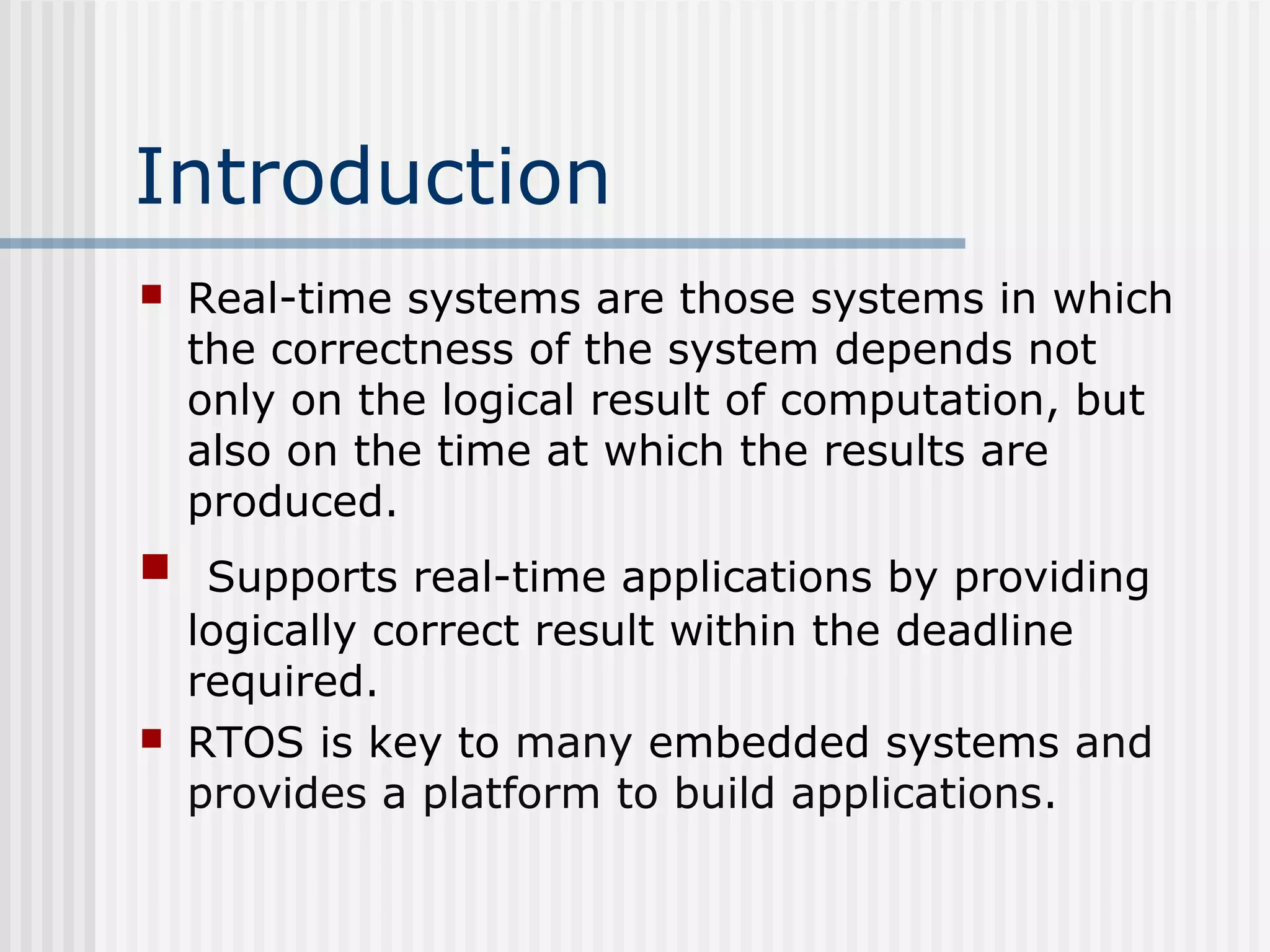 Introduction
 Real-time systems are those systems in which
the correctness of the system depends not
only on the logical result of computation, but
also on the time at which the results are
produced.
 Supports real-time applications by providing
logically correct result within the deadline
required.
 RTOS is key to many embedded systems and
provides a platform to build applications.
 