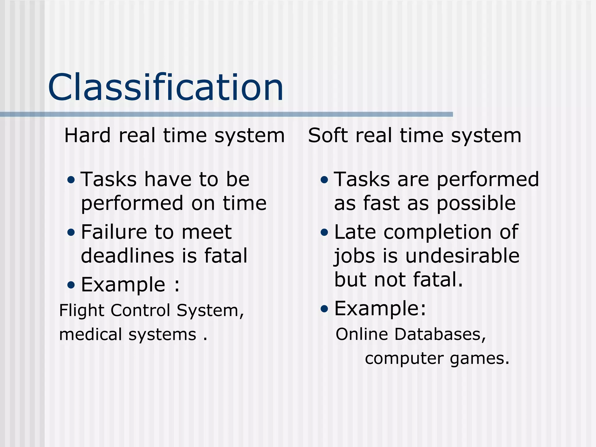 Classification
Hard real time system
• Tasks have to be
performed on time
• Failure to meet
deadlines is fatal
• Example :
Flight Control System,
medical systems .
Soft real time system
• Tasks are performed
as fast as possible
• Late completion of
jobs is undesirable
but not fatal.
• Example:
Online Databases,
computer games.
 