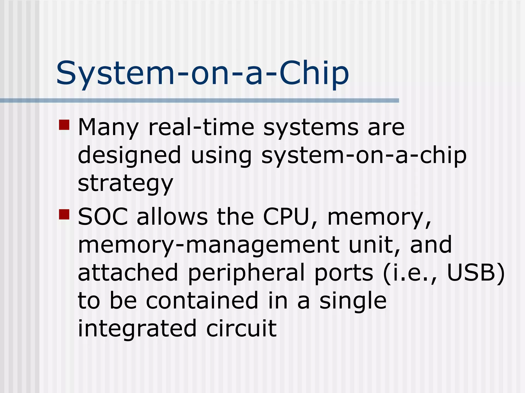 System-on-a-Chip
 Many real-time systems are
designed using system-on-a-chip
strategy
 SOC allows the CPU, memory,
memory-management unit, and
attached peripheral ports (i.e., USB)
to be contained in a single
integrated circuit
 