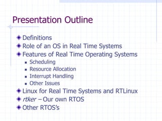 Presentation Outline
Definitions
Role of an OS in Real Time Systems
Features of Real Time Operating Systems
 Scheduling
 Resource Allocation
 Interrupt Handling
 Other Issues
Linux for Real Time Systems and RTLinux
rtker – Our own RTOS
Other RTOS’s
 