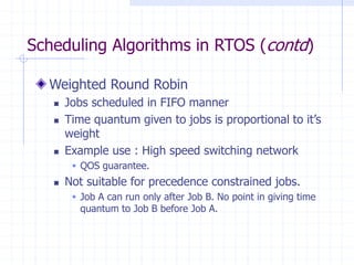 Scheduling Algorithms in RTOS (contd)
Weighted Round Robin
 Jobs scheduled in FIFO manner
 Time quantum given to jobs is proportional to it’s
weight
 Example use : High speed switching network
 QOS guarantee.
 Not suitable for precedence constrained jobs.
 Job A can run only after Job B. No point in giving time
quantum to Job B before Job A.
 