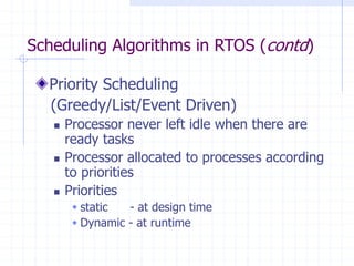 Scheduling Algorithms in RTOS (contd)
Priority Scheduling
(Greedy/List/Event Driven)
 Processor never left idle when there are
ready tasks
 Processor allocated to processes according
to priorities
 Priorities
 static - at design time
 Dynamic - at runtime
 
