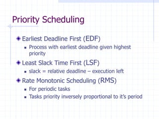 Priority Scheduling
Earliest Deadline First (EDF)
 Process with earliest deadline given highest
priority
Least Slack Time First (LSF)
 slack = relative deadline – execution left
Rate Monotonic Scheduling (RMS)
 For periodic tasks
 Tasks priority inversely proportional to it’s period
 