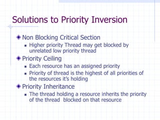 Solutions to Priority Inversion
Non Blocking Critical Section
 Higher priority Thread may get blocked by
unrelated low priority thread
Priority Ceiling
 Each resource has an assigned priority
 Priority of thread is the highest of all priorities of
the resources it’s holding
Priority Inheritance
 The thread holding a resource inherits the priority
of the thread blocked on that resource
 