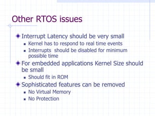Other RTOS issues
Interrupt Latency should be very small
 Kernel has to respond to real time events
 Interrupts should be disabled for minimum
possible time
For embedded applications Kernel Size should
be small
 Should fit in ROM
Sophisticated features can be removed
 No Virtual Memory
 No Protection
 