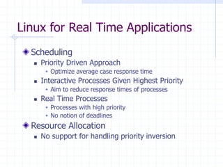 Linux for Real Time Applications
Scheduling
 Priority Driven Approach
 Optimize average case response time
 Interactive Processes Given Highest Priority
 Aim to reduce response times of processes
 Real Time Processes
 Processes with high priority
 No notion of deadlines
Resource Allocation
 No support for handling priority inversion
 