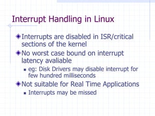 Interrupt Handling in Linux
Interrupts are disabled in ISR/critical
sections of the kernel
No worst case bound on interrupt
latency avaliable
 eg: Disk Drivers may disable interrupt for
few hundred milliseconds
Not suitable for Real Time Applications
 Interrupts may be missed
 