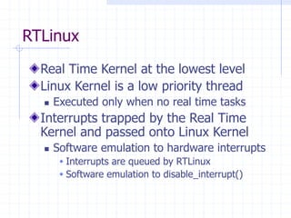 RTLinux
Real Time Kernel at the lowest level
Linux Kernel is a low priority thread
 Executed only when no real time tasks
Interrupts trapped by the Real Time
Kernel and passed onto Linux Kernel
 Software emulation to hardware interrupts
 Interrupts are queued by RTLinux
 Software emulation to disable_interrupt()
 