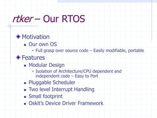rtker – Our RTOS
Motivation
 Our own OS
 Full grasp over source code – Easily modifiable, portable
Features
 Modular Design
 Isolation of Architecture/CPU dependent and
independent code – Easy to Port
 Pluggable Scheduler
 Two level Interrupt Handling
 Small footprint
 Oskit’s Device Driver Framework
 