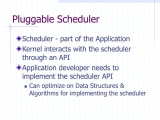Pluggable Scheduler
Scheduler - part of the Application
Kernel interacts with the scheduler
through an API
Application developer needs to
implement the scheduler API
 Can optimize on Data Structures &
Algorithms for implementing the scheduler
 