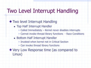 Two Level Interrupt Handling
Two level Interrupt Handling
 Top Half Interrupt Handler
 Called Immediately – Kernel never disables interrupts
 Cannot invoke thread library functions - Race Conditions
 Bottom Half Interrupt Handler
 Invoked when kernel not in Critical Section
 Can invoke thread library functions
Very Low Response time (as compared to
Linux)
 