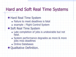 Hard and Soft Real Time Systems
Hard Real Time System
 Failure to meet deadlines is fatal
 example : Flight Control System
Soft Real Time System
 Late completion of jobs is undesirable but not
fatal.
 System performance degrades as more & more
jobs miss deadlines
 Online Databases
Qualitative Definition.
 