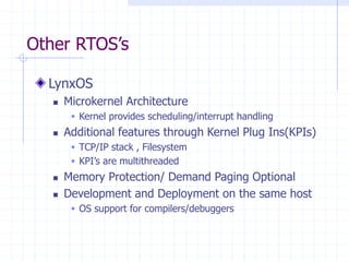 Other RTOS’s
LynxOS
 Microkernel Architecture
 Kernel provides scheduling/interrupt handling
 Additional features through Kernel Plug Ins(KPIs)
 TCP/IP stack , Filesystem
 KPI’s are multithreaded
 Memory Protection/ Demand Paging Optional
 Development and Deployment on the same host
 OS support for compilers/debuggers
 