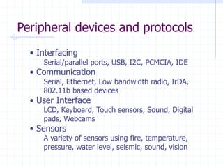 Peripheral devices and protocols
• Interfacing
Serial/parallel ports, USB, I2C, PCMCIA, IDE
• Communication
Serial, Ethernet, Low bandwidth radio, IrDA,
802.11b based devices
• User Interface
LCD, Keyboard, Touch sensors, Sound, Digital
pads, Webcams
• Sensors
A variety of sensors using fire, temperature,
pressure, water level, seismic, sound, vision
 