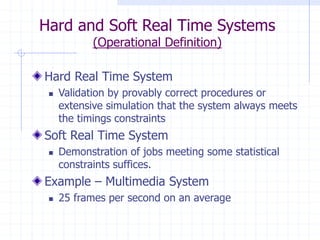 Hard and Soft Real Time Systems
(Operational Definition)
Hard Real Time System
 Validation by provably correct procedures or
extensive simulation that the system always meets
the timings constraints
Soft Real Time System
 Demonstration of jobs meeting some statistical
constraints suffices.
Example – Multimedia System
 25 frames per second on an average
 