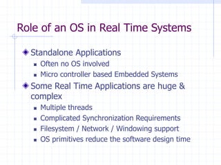 Role of an OS in Real Time Systems
Standalone Applications
 Often no OS involved
 Micro controller based Embedded Systems
Some Real Time Applications are huge &
complex
 Multiple threads
 Complicated Synchronization Requirements
 Filesystem / Network / Windowing support
 OS primitives reduce the software design time
 
