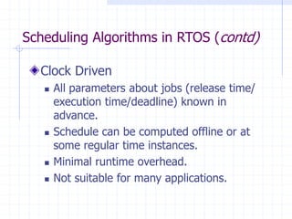 Scheduling Algorithms in RTOS (contd)
Clock Driven
 All parameters about jobs (release time/
execution time/deadline) known in
advance.
 Schedule can be computed offline or at
some regular time instances.
 Minimal runtime overhead.
 Not suitable for many applications.
 