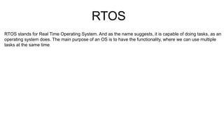 RTOS
RTOS stands for Real Time Operating System. And as the name suggests, it is capable of doing tasks, as an
operating system does. The main purpose of an OS is to have the functionality, where we can use multiple
tasks at the same time.
 