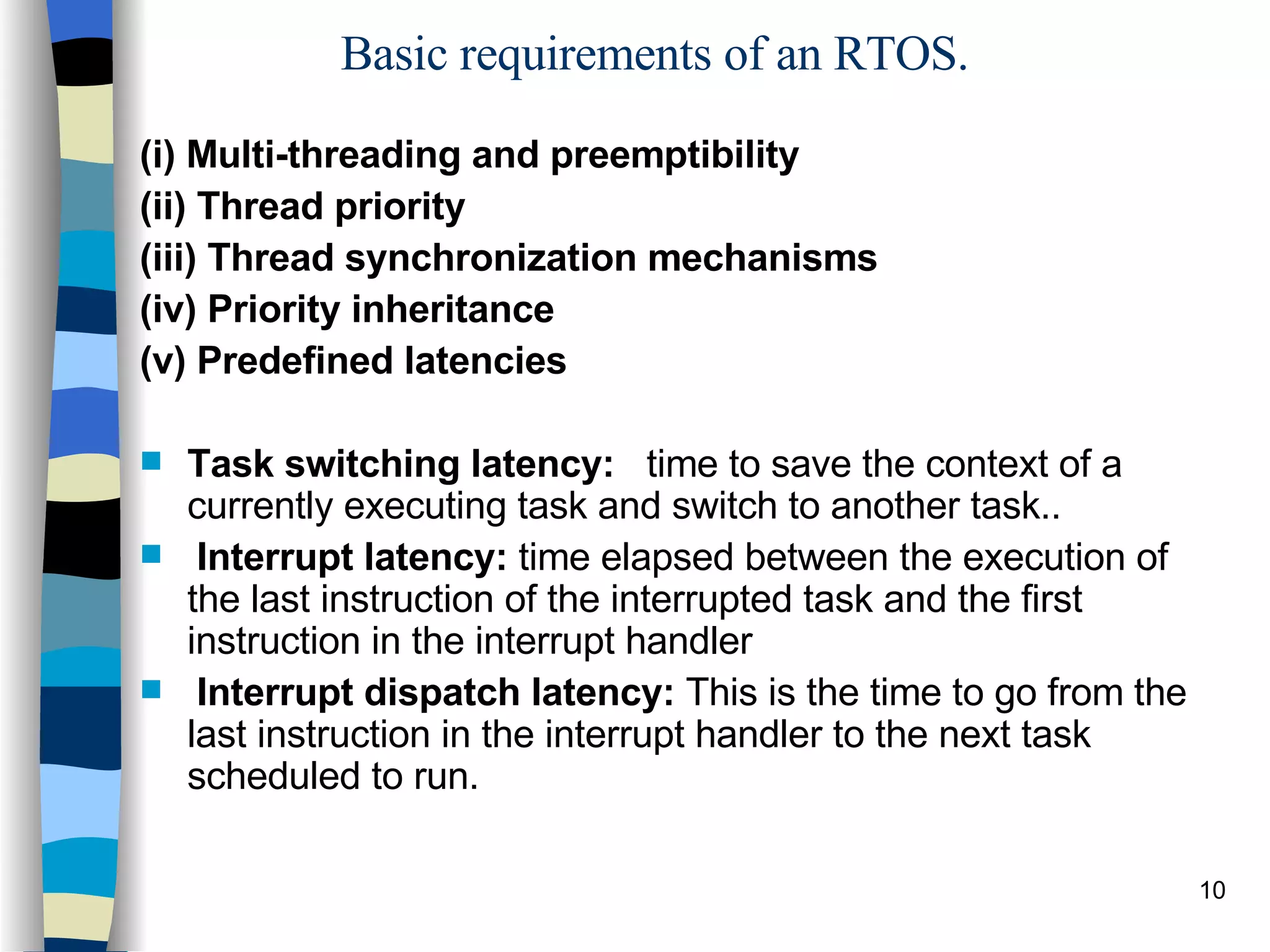 Basic requirements of an RTOS. (i) Multi-threading and preemptibility (ii) Thread priority (iii) Thread synchronization mechanisms (iv) Priority inheritance (v) Predefined latencies Task switching latency:  time to save the context of a currently executing task and switch to another task..  Interrupt latency:  time elapsed between the execution of the last instruction of the interrupted task and the first instruction in the interrupt handler  Interrupt dispatch latency:  This is the time to go from the last instruction in the interrupt handler to the next task scheduled to run. 