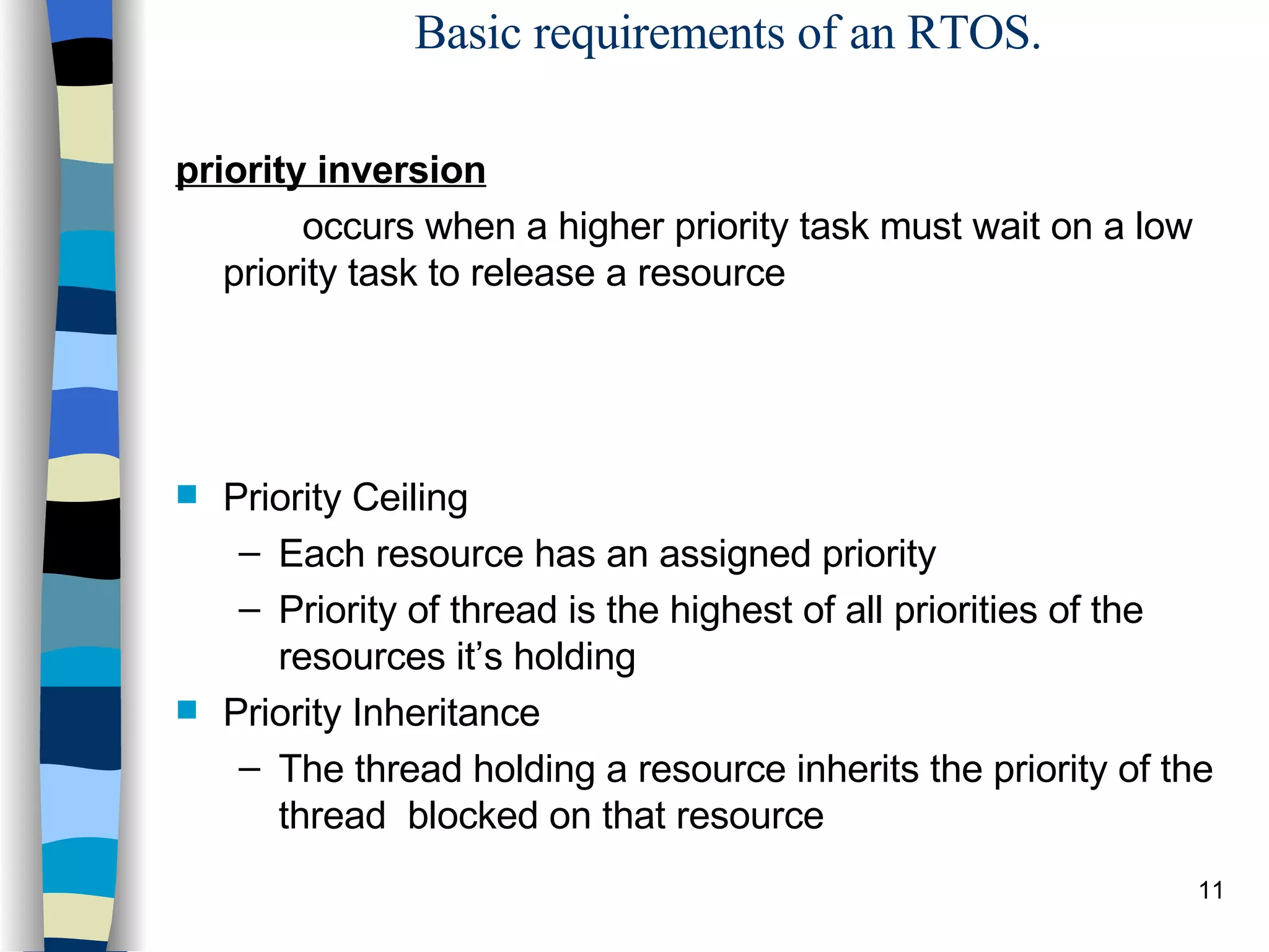 Basic requirements of an RTOS. priority inversion   occurs when a higher priority task must wait on a low priority task to release a resource Priority Ceiling Each resource has an assigned priority Priority of thread is the highest of all priorities of the resources it’s holding Priority Inheritance The thread holding a resource inherits the priority of the thread  blocked on that resource 