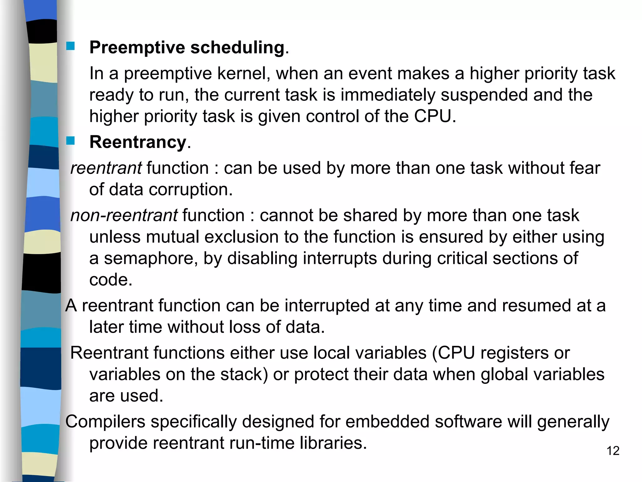 Preemptive scheduling . In a preemptive kernel, when an event makes a higher priority task ready to run, the current task is immediately suspended and the higher priority task is given control of the CPU. Reentrancy . reentrant  function : can be used by more than one task without fear of data corruption.  non-reentrant  function : cannot be shared by more than one task unless mutual exclusion to the function is ensured by either using a semaphore, by disabling interrupts during critical sections of code.  A reentrant function can be interrupted at any time and resumed at a later time without loss of data. Reentrant functions either use local variables (CPU registers or variables on the stack) or protect their data when global variables are used.  Compilers specifically designed for embedded software will generally provide reentrant run-time libraries.  