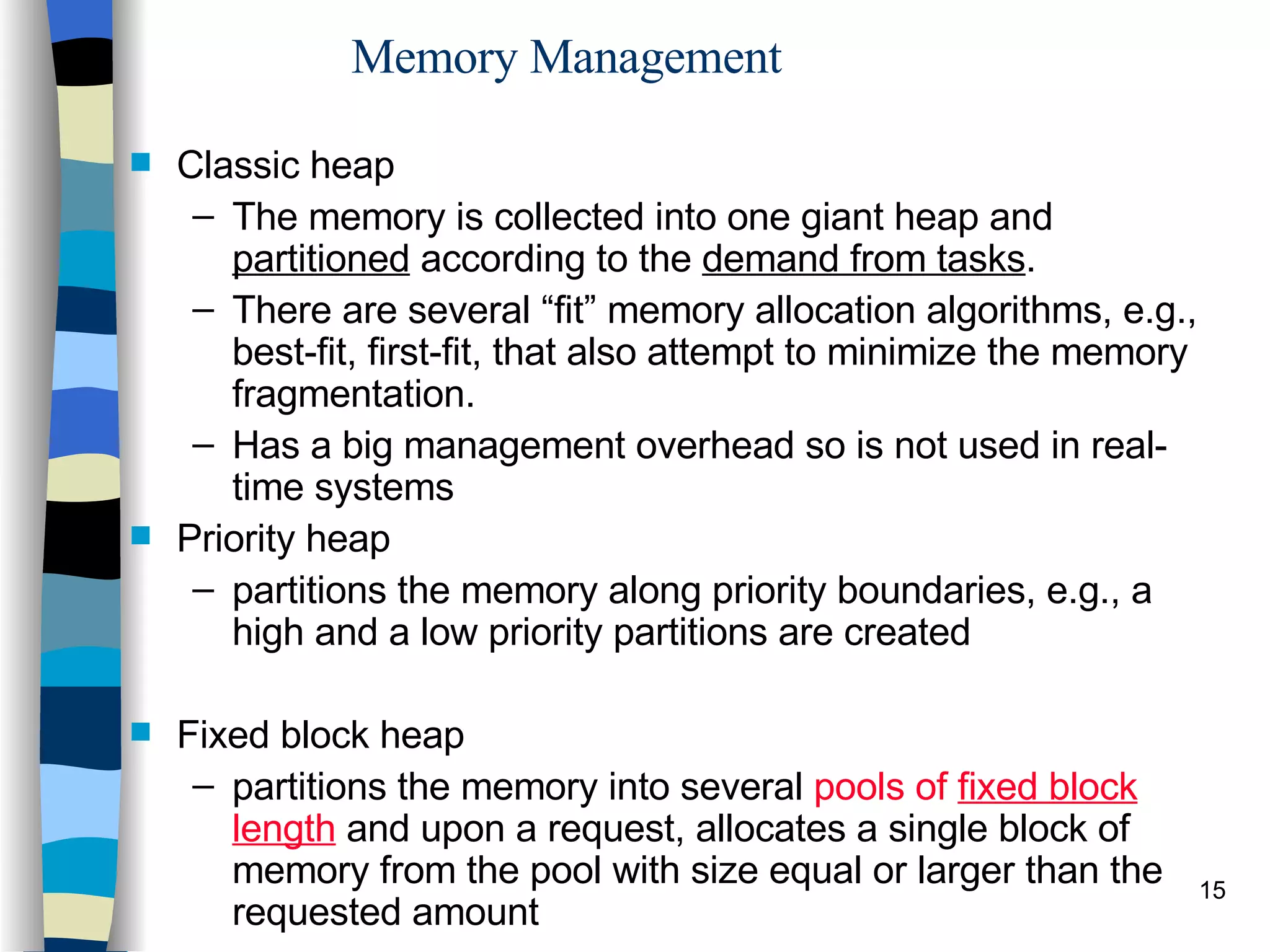 Memory Management Classic heap The memory is collected into one giant heap and  partitioned  according to the  demand from tasks . There are several “fit” memory allocation algorithms, e.g., best-fit, first-fit, that also attempt to minimize the memory fragmentation. Has a big management overhead so is not used in real-time systems Priority heap partitions the memory along priority boundaries, e.g., a high and a low priority partitions are created Fixed block heap partitions the memory into several  pools of  fixed block length  and upon a request, allocates a single block of memory from the pool with size equal or larger than the requested amount 