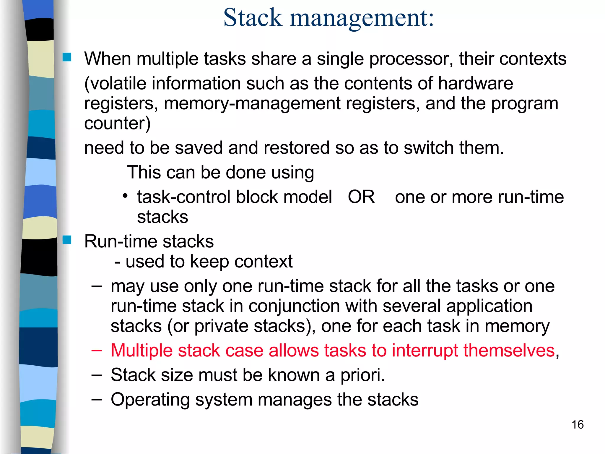 Stack management: When multiple tasks share a single processor, their contexts  (volatile information such as the contents of hardware registers, memory-management registers, and the program counter)  need to be saved and restored so as to switch them.    This can be done using task-control block model  OR  one or more run-time stacks Run-time stacks   - used to keep context may use only one run-time stack for all the tasks or one run-time stack in conjunction with several application stacks (or private stacks), one for each task in memory Multiple stack case allows tasks to interrupt themselves ,  Stack size must be known a priori. Operating system manages the stacks 
